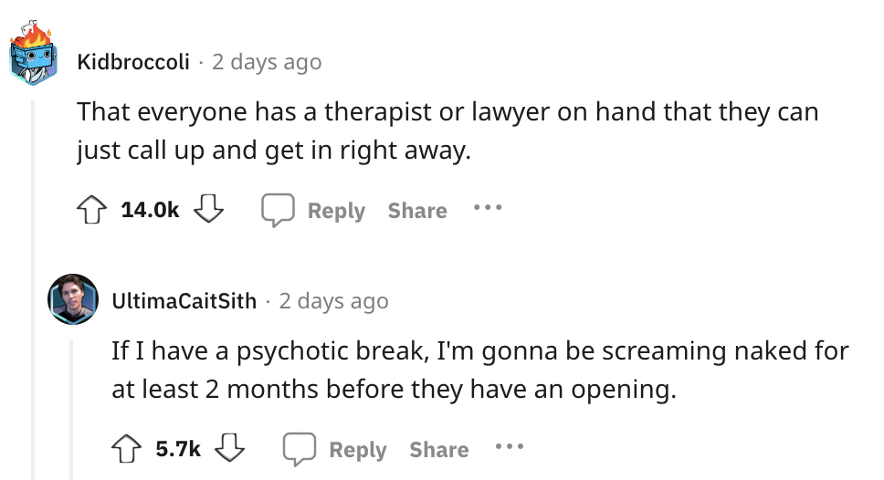 angle - Kidbroccoli 2 days ago That everyone has a therapist or lawyer on hand that they can just call up and get in right away. ... UltimaCaitSith 2 days ago If I have a psychotic break, I'm gonna be screaming naked for at least 2 months before they have